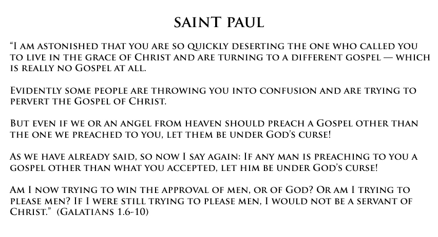 “I am astonished that you are so quickly deserting the one who called you to live in the grace of Christ and are turning to a different gospel — which is really no Gospel at all. Evidently some people are throwing you into confusion and are trying to pervert the Gospel of Christ. But even if we or an angel from heaven should preach a Gospel other than the one we preached to you, let them be under God’s curse! As we have already said, so now I say again: If any man is preaching to you a gospel other than what you accepted, let him be under God’s curse!Am I now trying to win the approval of men, or of God? Or am I trying to please men? If I were still trying to please men, I would not be a servant of Christ.” (Galations 1.6-10)